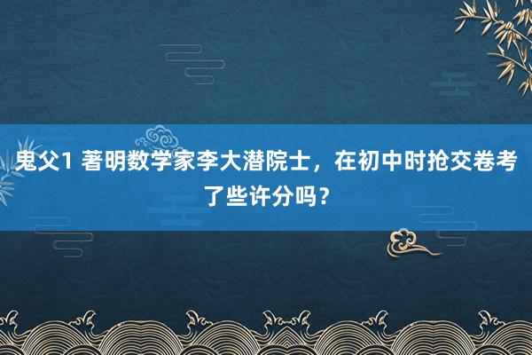 鬼父1 著明数学家李大潜院士，在初中时抢交卷考了些许分吗？