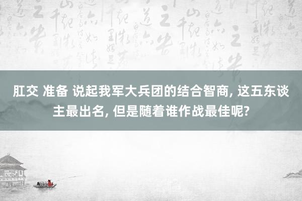 肛交 准备 说起我军大兵团的结合智商， 这五东谈主最出名， 但是随着谁作战最佳呢?