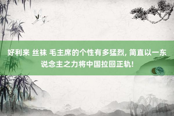 好利来 丝袜 毛主席的个性有多猛烈， 简直以一东说念主之力将中国拉回正轨!