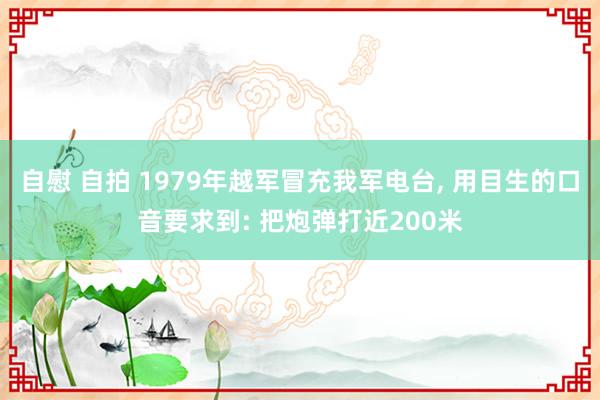 自慰 自拍 1979年越军冒充我军电台， 用目生的口音要求到: 把炮弹打近200米