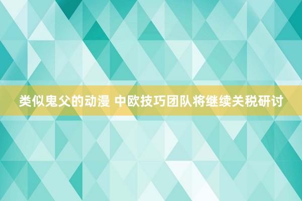 类似鬼父的动漫 中欧技巧团队将继续关税研讨