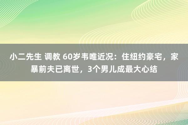 小二先生 调教 60岁韦唯近况：住纽约豪宅，家暴前夫已离世，3个男儿成最大心结