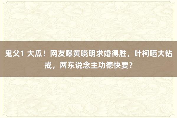 鬼父1 大瓜！网友曝黄晓明求婚得胜，叶柯晒大钻戒，两东说念主功德快要？