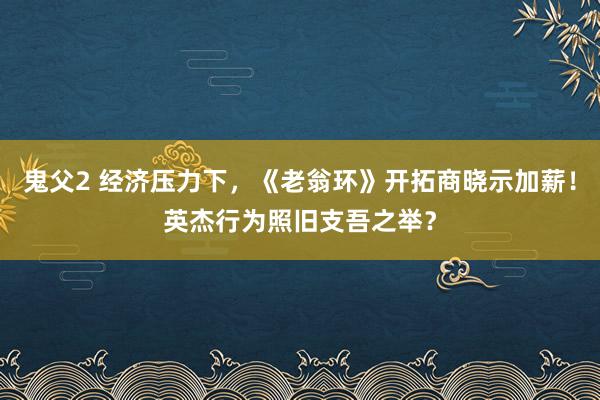 鬼父2 经济压力下，《老翁环》开拓商晓示加薪！英杰行为照旧支吾之举？