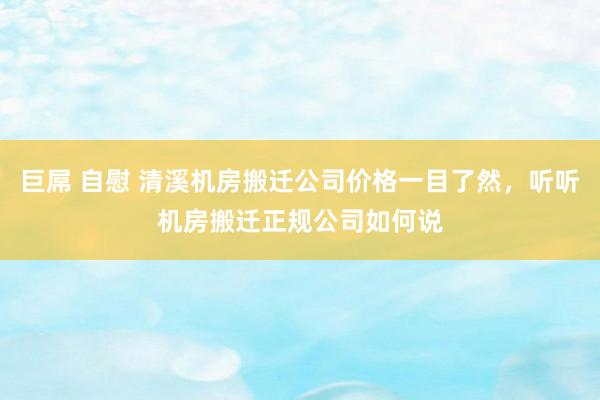 巨屌 自慰 清溪机房搬迁公司价格一目了然，听听机房搬迁正规公司如何说