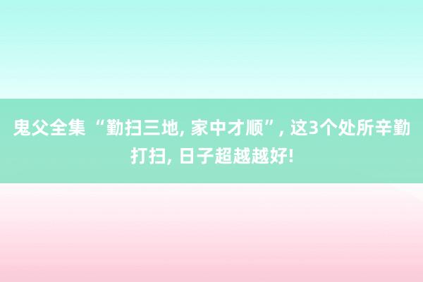 鬼父全集 “勤扫三地， 家中才顺”， 这3个处所辛勤打扫， 日子超越越好!