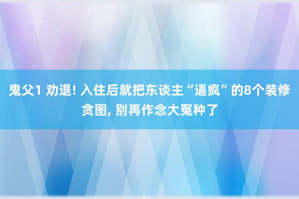 鬼父1 劝退! 入住后就把东谈主“逼疯”的8个装修贪图， 别再作念大冤种了