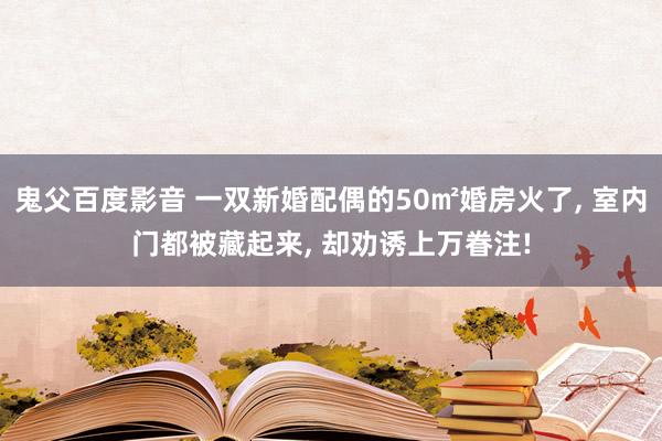 鬼父百度影音 一双新婚配偶的50㎡婚房火了， 室内门都被藏起来， 却劝诱上万眷注!