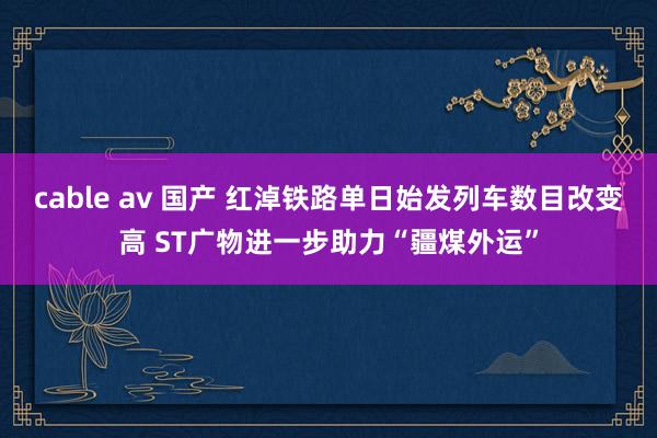 cable av 国产 红淖铁路单日始发列车数目改变高 ST广物进一步助力“疆煤外运”