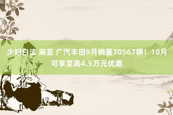 少妇白洁 麻豆 广汽丰田9月销量70567辆！10月可享至高4.5万元优惠