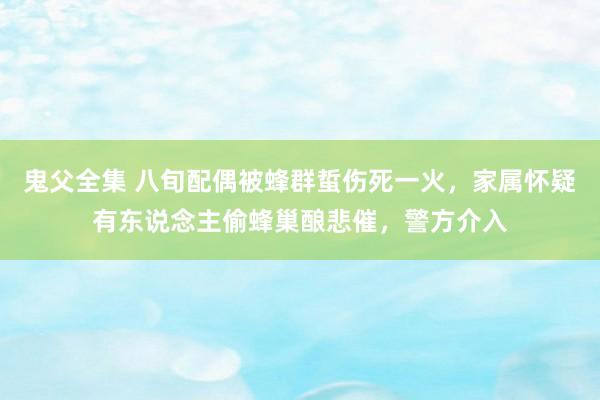 鬼父全集 八旬配偶被蜂群蜇伤死一火，家属怀疑有东说念主偷蜂巢酿悲催，警方介入