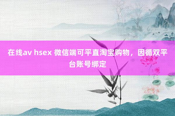 在线av hsex 微信端可平直淘宝购物，因循双平台账号绑定