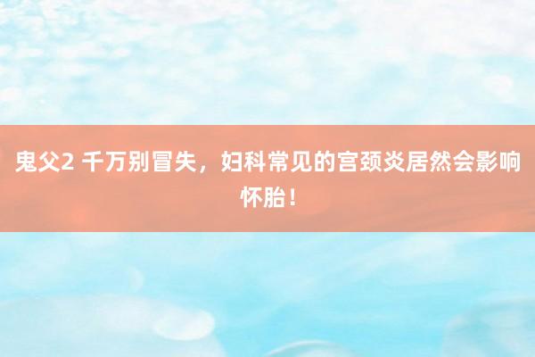 鬼父2 千万别冒失，妇科常见的宫颈炎居然会影响怀胎！