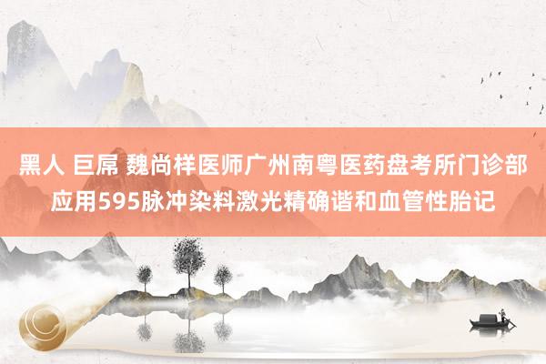 黑人 巨屌 魏尚样医师广州南粤医药盘考所门诊部应用595脉冲染料激光精确谐和血管性胎记