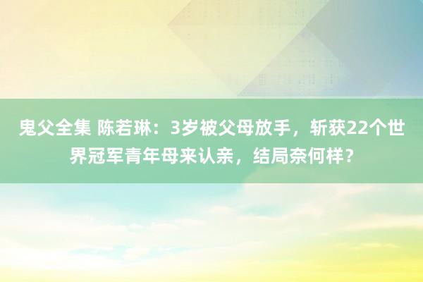 鬼父全集 陈若琳：3岁被父母放手，斩获22个世界冠军青年母来认亲，结局奈何样？