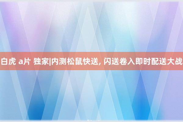 白虎 a片 独家|内测松鼠快送， 闪送卷入即时配送大战