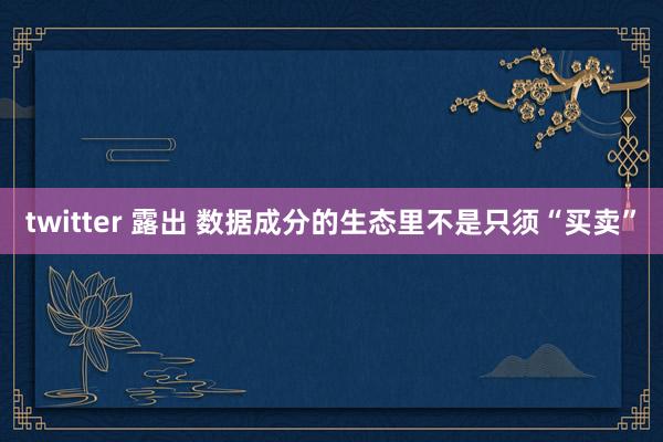 twitter 露出 数据成分的生态里不是只须“买卖”