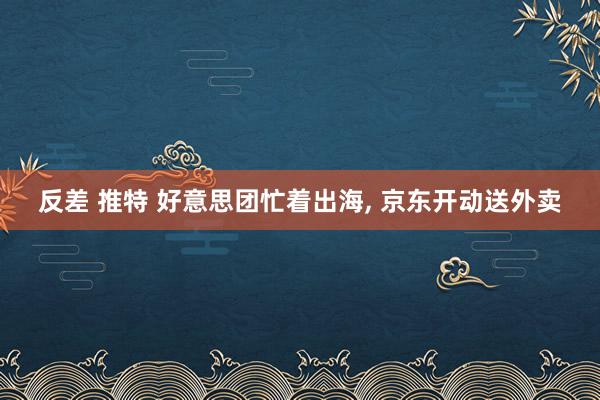 反差 推特 好意思团忙着出海， 京东开动送外卖