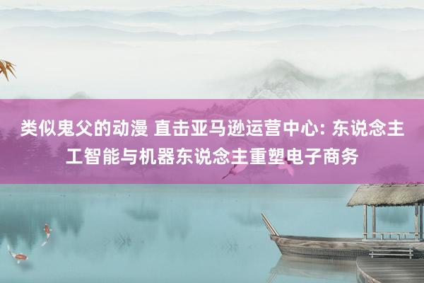 类似鬼父的动漫 直击亚马逊运营中心: 东说念主工智能与机器东说念主重塑电子商务