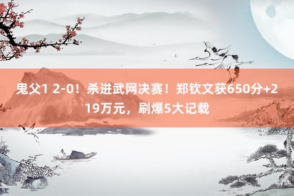 鬼父1 2-0！杀进武网决赛！郑钦文获650分+219万元，刷爆5大记载