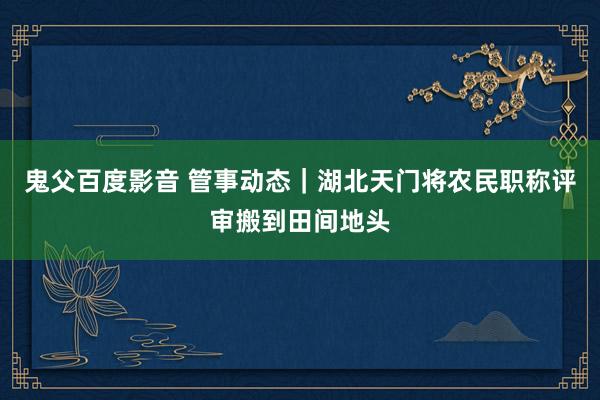 鬼父百度影音 管事动态｜湖北天门将农民职称评审搬到田间地头