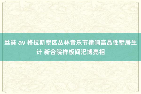 丝袜 av 格拉斯墅区丛林音乐节律响高品性墅居生计 新合院样板间汜博亮相