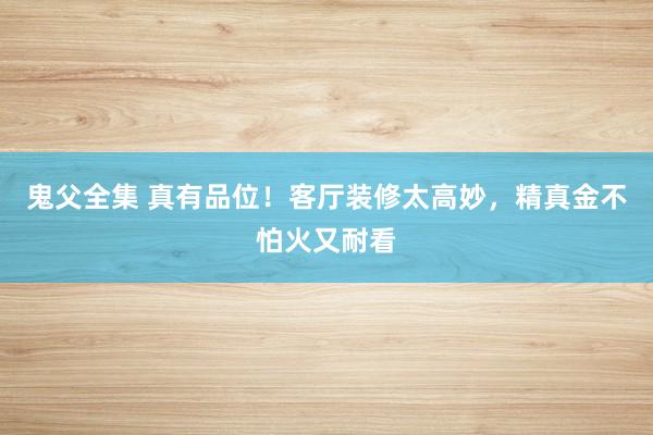 鬼父全集 真有品位！客厅装修太高妙，精真金不怕火又耐看