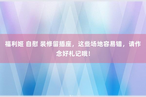 福利姬 自慰 装修留插座，这些场地容易错，请作念好札记哦！