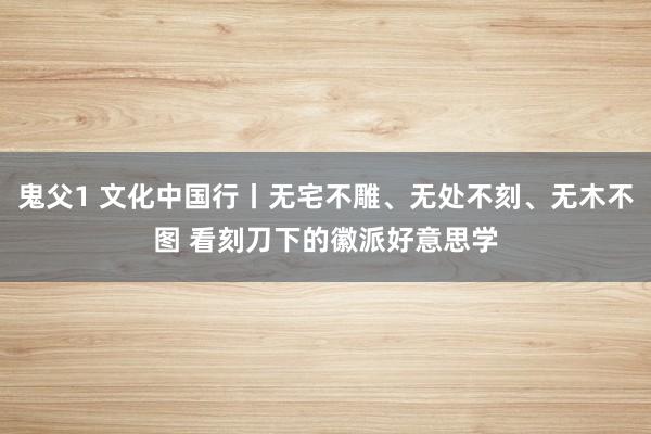 鬼父1 文化中国行丨无宅不雕、无处不刻、无木不图 看刻刀下的徽派好意思学