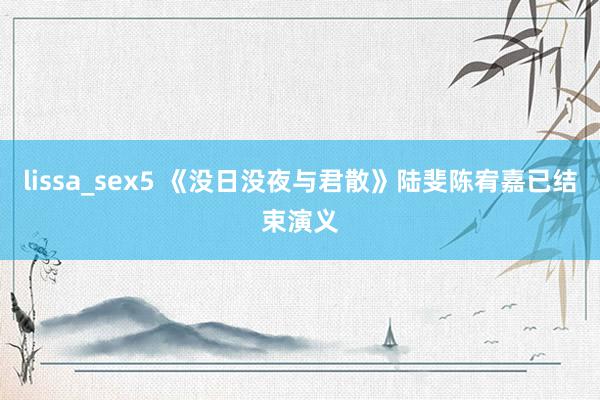 lissa_sex5 《没日没夜与君散》陆斐陈宥嘉已结束演义