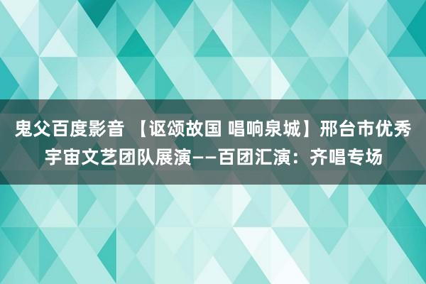 鬼父百度影音 【讴颂故国 唱响泉城】邢台市优秀宇宙文艺团队展演——百团汇演：齐唱专场