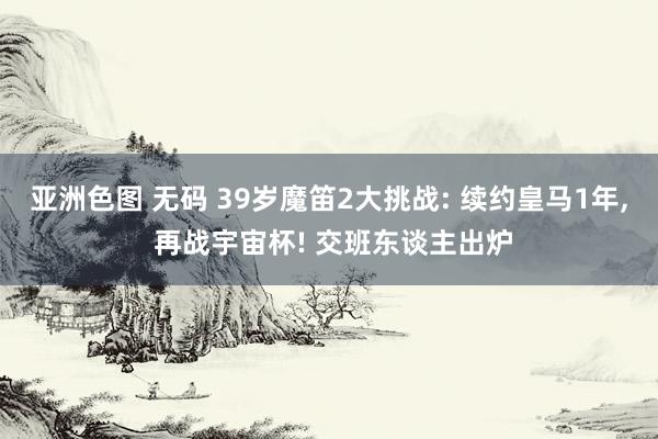 亚洲色图 无码 39岁魔笛2大挑战: 续约皇马1年， 再战宇宙杯! 交班东谈主出炉