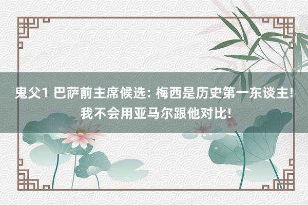 鬼父1 巴萨前主席候选: 梅西是历史第一东谈主! 我不会用亚马尔跟他对比!