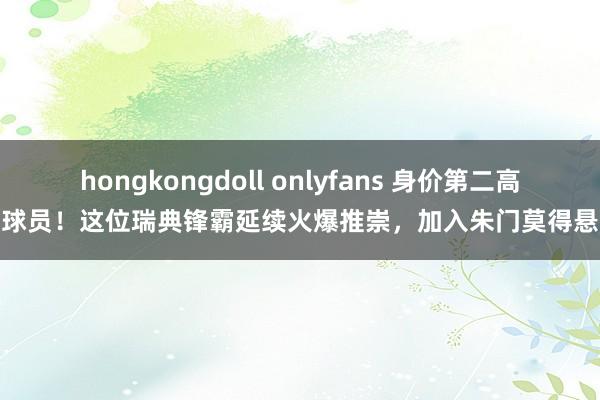 hongkongdoll onlyfans 身价第二高的球员！这位瑞典锋霸延续火爆推崇，加入朱门莫得悬念