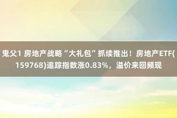 鬼父1 房地产战略“大礼包”抓续推出！房地产ETF(159768)追踪指数涨0.83%，溢价来回频现