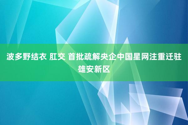 波多野结衣 肛交 首批疏解央企中国星网注重迁驻雄安新区