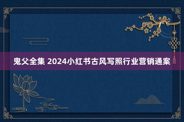 鬼父全集 2024小红书古风写照行业营销通案