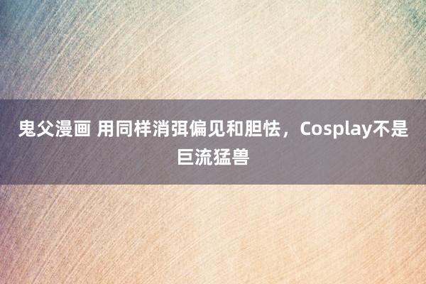 鬼父漫画 用同样消弭偏见和胆怯，Cosplay不是巨流猛兽