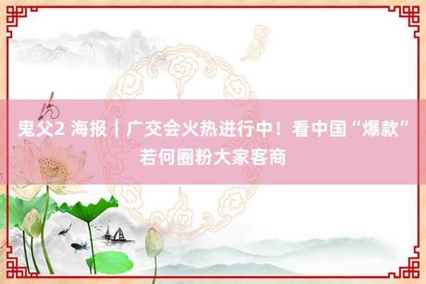 鬼父2 海报｜广交会火热进行中！看中国“爆款”若何圈粉大家客商