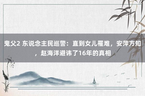 鬼父2 东说念主民巡警：直到女儿罹难，安萍方知，赵海洋避讳了16年的真相