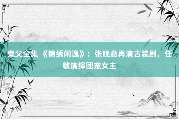 鬼父全集 《锦绣闲逸》：张晚意再演古装剧，任敏演绎团宠女主