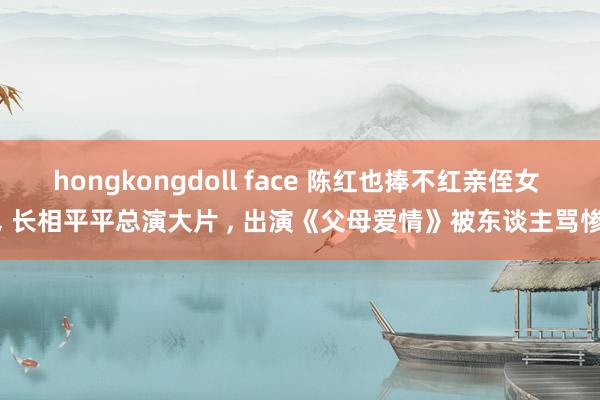 hongkongdoll face 陈红也捧不红亲侄女 ， 长相平平总演大片 ， 出演《父母爱情》被东谈主骂惨