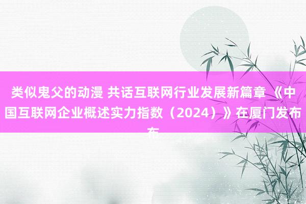 类似鬼父的动漫 共话互联网行业发展新篇章 《中国互联网企业概述实力指数（2024）》在厦门发布