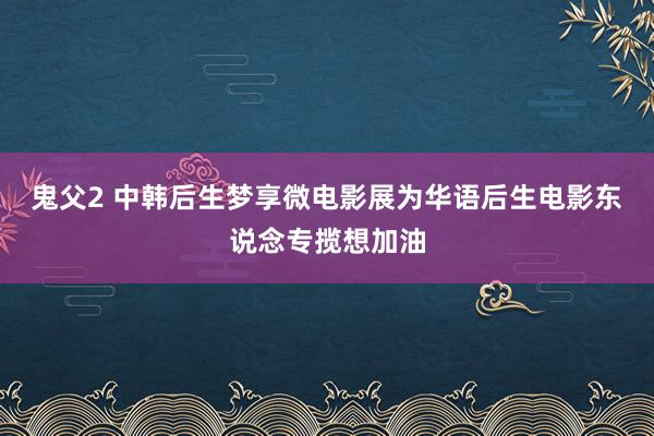 鬼父2 中韩后生梦享微电影展为华语后生电影东说念专揽想加油