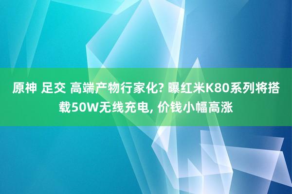 原神 足交 高端产物行家化? 曝红米K80系列将搭载50W无线充电， 价钱小幅高涨