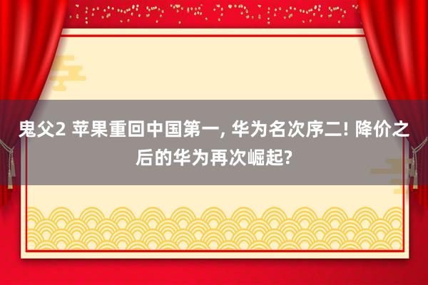 鬼父2 苹果重回中国第一， 华为名次序二! 降价之后的华为再次崛起?