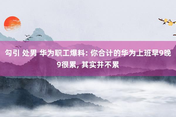 勾引 处男 华为职工爆料: 你合计的华为上班早9晚9很累， 其实并不累