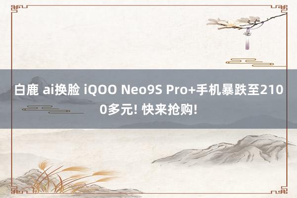 白鹿 ai换脸 iQOO Neo9S Pro+手机暴跌至2100多元! 快来抢购!