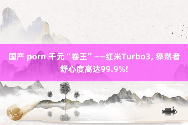 国产 porn 千元“卷王”——红米Turbo3， 猝然者舒心度高达99.9%!