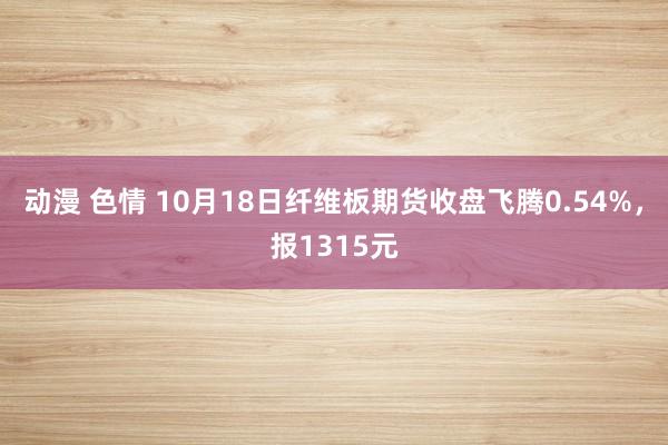 动漫 色情 10月18日纤维板期货收盘飞腾0.54%，报1315元